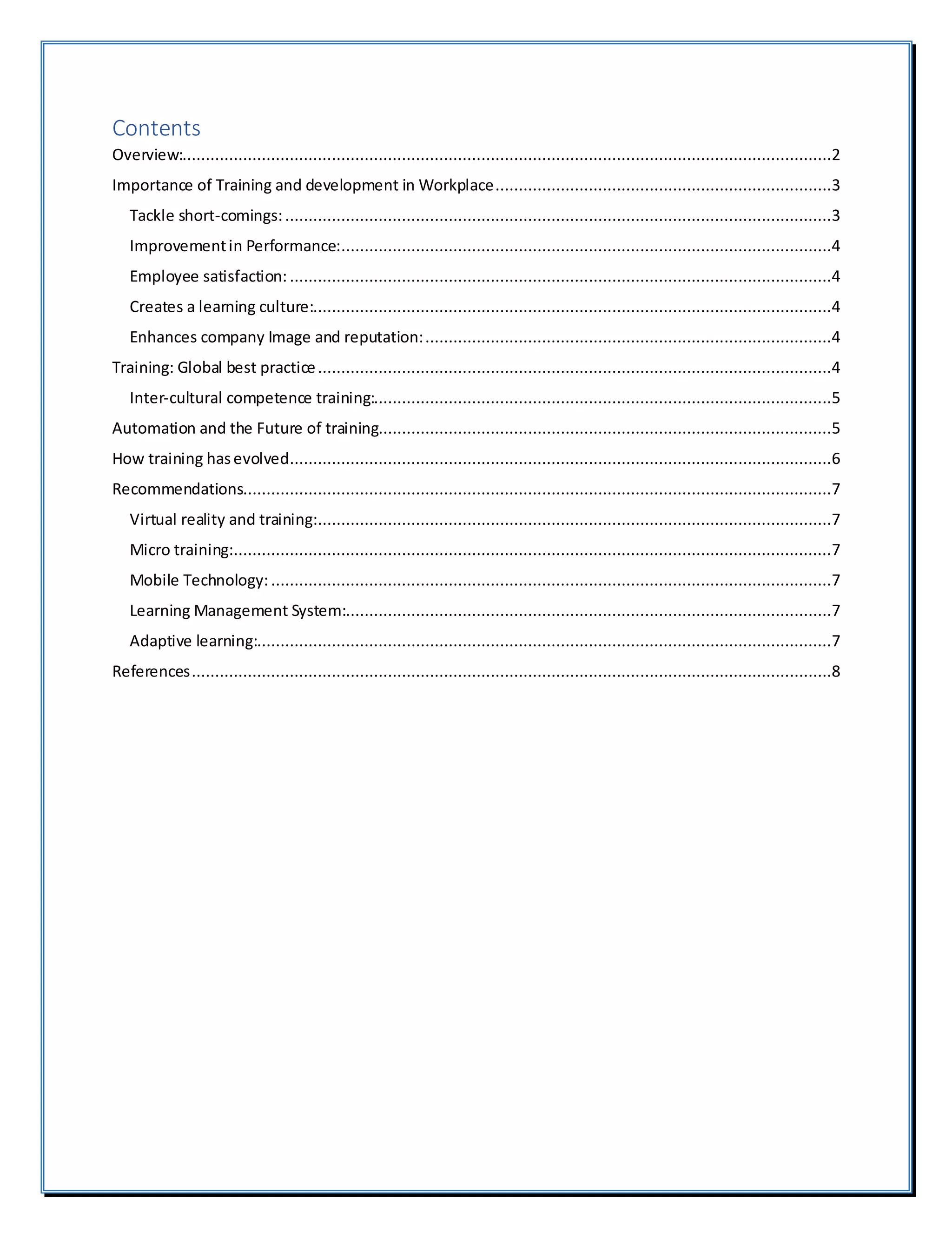 Contents
Overview:...........................................................................................................................................2
Importance of Training and development in Workplace........................................................................3
Tackle short-comings:.....................................................................................................................3
Improvementin Performance:.........................................................................................................4
Employee satisfaction: ....................................................................................................................4
Creates a learning culture:...............................................................................................................4
Enhances company Image and reputation:.......................................................................................4
Training: Global best practice..............................................................................................................4
Inter-cultural competence training:..................................................................................................5
Automation and the Future of training.................................................................................................5
How training hasevolved....................................................................................................................6
Recommendations..............................................................................................................................7
Virtual reality and training:..............................................................................................................7
Micro training:................................................................................................................................7
Mobile Technology: ........................................................................................................................7
Learning Management System:........................................................................................................7
Adaptive learning:...........................................................................................................................7
References.........................................................................................................................................8
 