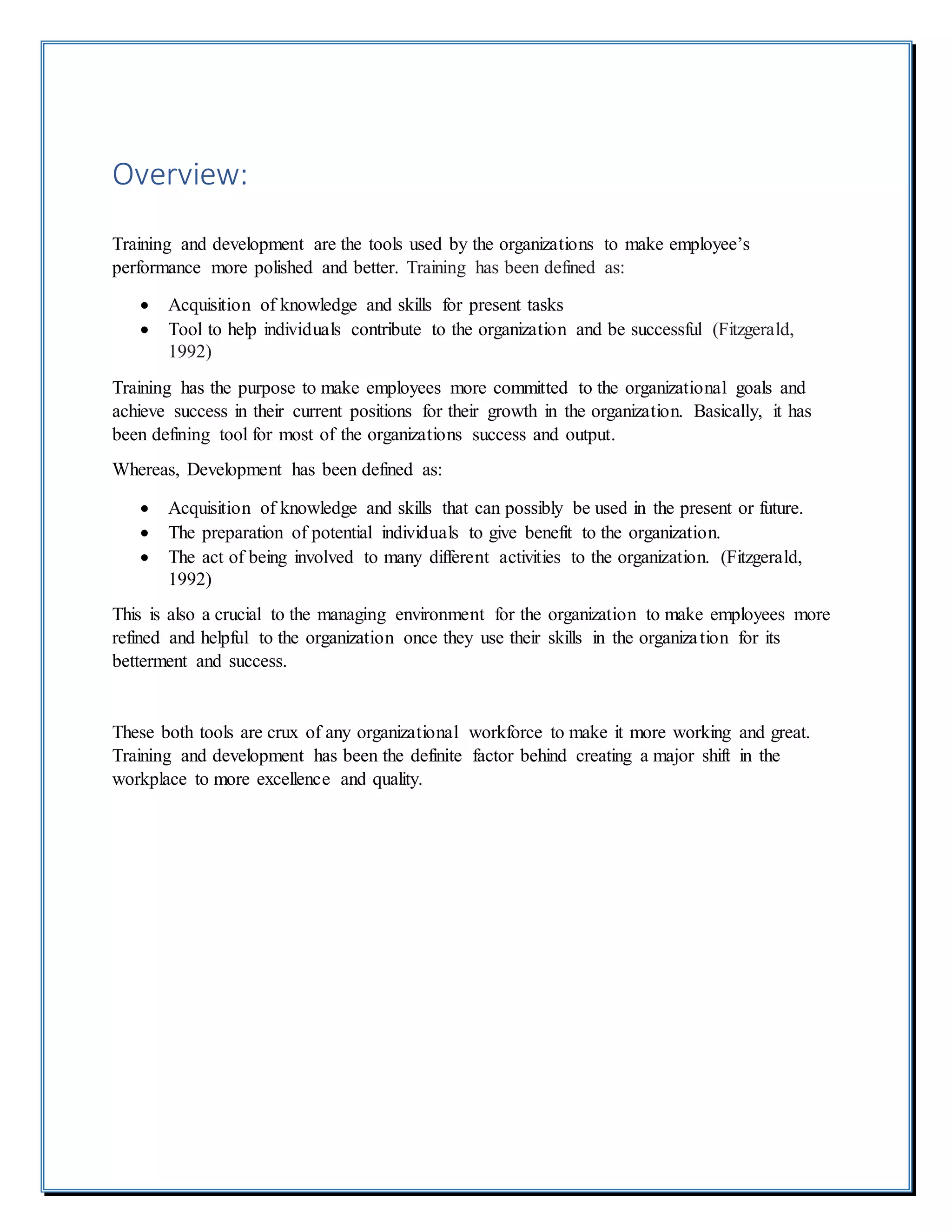 Overview:
Training and development are the tools used by the organizations to make employee’s
performance more polished and better. Training has been defined as:
 Acquisition of knowledge and skills for present tasks
 Tool to help individuals contribute to the organization and be successful (Fitzgerald,
1992)
Training has the purpose to make employees more committed to the organizational goals and
achieve success in their current positions for their growth in the organization. Basically, it has
been defining tool for most of the organizations success and output.
Whereas, Development has been defined as:
 Acquisition of knowledge and skills that can possibly be used in the present or future.
 The preparation of potential individuals to give benefit to the organization.
 The act of being involved to many different activities to the organization. (Fitzgerald,
1992)
This is also a crucial to the managing environment for the organization to make employees more
refined and helpful to the organization once they use their skills in the organization for its
betterment and success.
These both tools are crux of any organizational workforce to make it more working and great.
Training and development has been the definite factor behind creating a major shift in the
workplace to more excellence and quality.
 
