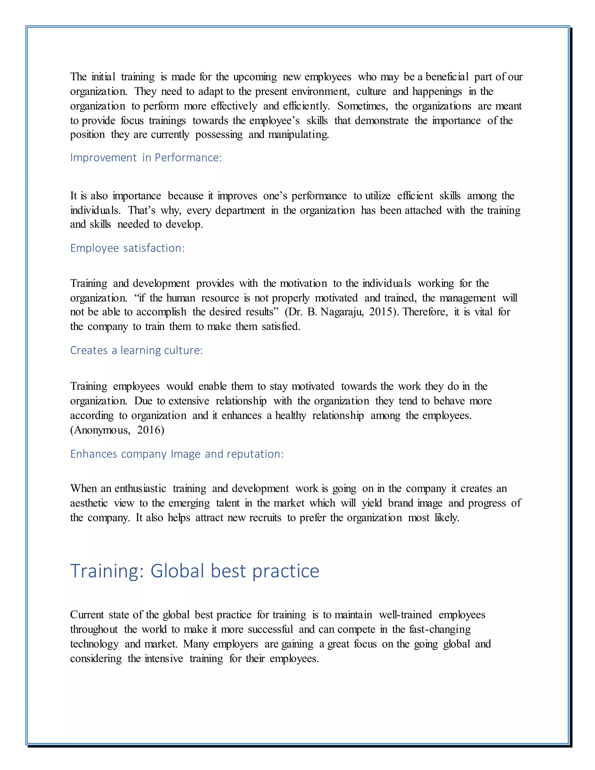 The initial training is made for the upcoming new employees who may be a beneficial part of our
organization. They need to adapt to the present environment, culture and happenings in the
organization to perform more effectively and efficiently. Sometimes, the organizations are meant
to provide focus trainings towards the employee’s skills that demonstrate the importance of the
position they are currently possessing and manipulating.
Improvement in Performance:
It is also importance because it improves one’s performance to utilize efficient skills among the
individuals. That’s why, every department in the organization has been attached with the training
and skills needed to develop.
Employee satisfaction:
Training and development provides with the motivation to the individuals working for the
organization. “if the human resource is not properly motivated and trained, the management will
not be able to accomplish the desired results” (Dr. B. Nagaraju, 2015). Therefore, it is vital for
the company to train them to make them satisfied.
Creates a learning culture:
Training employees would enable them to stay motivated towards the work they do in the
organization. Due to extensive relationship with the organization they tend to behave more
according to organization and it enhances a healthy relationship among the employees.
(Anonymous, 2016)
Enhances company Image and reputation:
When an enthusiastic training and development work is going on in the company it creates an
aesthetic view to the emerging talent in the market which will yield brand image and progress of
the company. It also helps attract new recruits to prefer the organization most likely.
Training: Global best practice
Current state of the global best practice for training is to maintain well-trained employees
throughout the world to make it more successful and can compete in the fast-changing
technology and market. Many employers are gaining a great focus on the going global and
considering the intensive training for their employees.
 