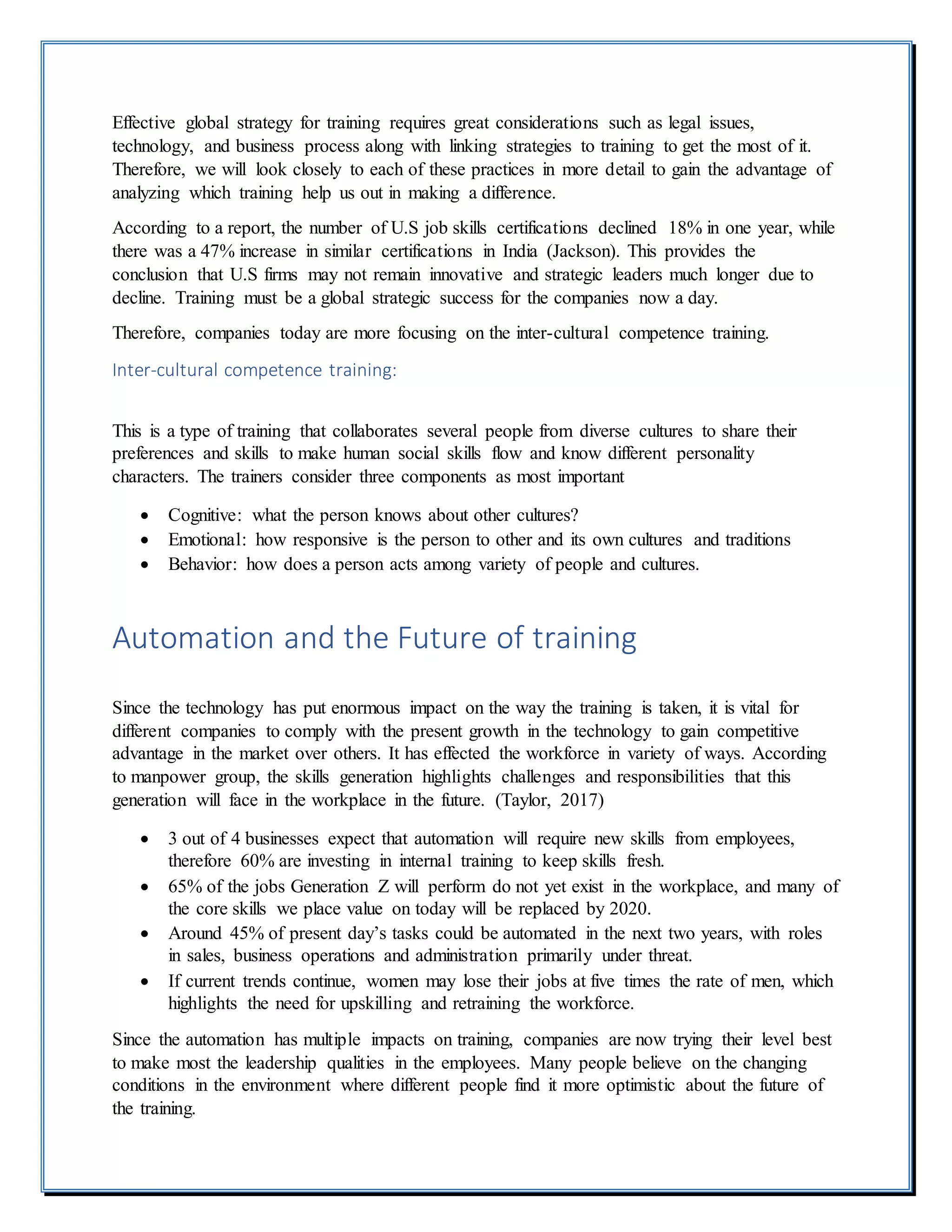 Effective global strategy for training requires great considerations such as legal issues,
technology, and business process along with linking strategies to training to get the most of it.
Therefore, we will look closely to each of these practices in more detail to gain the advantage of
analyzing which training help us out in making a difference.
According to a report, the number of U.S job skills certifications declined 18% in one year, while
there was a 47% increase in similar certifications in India (Jackson). This provides the
conclusion that U.S firms may not remain innovative and strategic leaders much longer due to
decline. Training must be a global strategic success for the companies now a day.
Therefore, companies today are more focusing on the inter-cultural competence training.
Inter-cultural competence training:
This is a type of training that collaborates several people from diverse cultures to share their
preferences and skills to make human social skills flow and know different personality
characters. The trainers consider three components as most important
 Cognitive: what the person knows about other cultures?
 Emotional: how responsive is the person to other and its own cultures and traditions
 Behavior: how does a person acts among variety of people and cultures.
Automation and the Future of training
Since the technology has put enormous impact on the way the training is taken, it is vital for
different companies to comply with the present growth in the technology to gain competitive
advantage in the market over others. It has effected the workforce in variety of ways. According
to manpower group, the skills generation highlights challenges and responsibilities that this
generation will face in the workplace in the future. (Taylor, 2017)
 3 out of 4 businesses expect that automation will require new skills from employees,
therefore 60% are investing in internal training to keep skills fresh.
 65% of the jobs Generation Z will perform do not yet exist in the workplace, and many of
the core skills we place value on today will be replaced by 2020.
 Around 45% of present day’s tasks could be automated in the next two years, with roles
in sales, business operations and administration primarily under threat.
 If current trends continue, women may lose their jobs at five times the rate of men, which
highlights the need for upskilling and retraining the workforce.
Since the automation has multiple impacts on training, companies are now trying their level best
to make most the leadership qualities in the employees. Many people believe on the changing
conditions in the environment where different people find it more optimistic about the future of
the training.
 