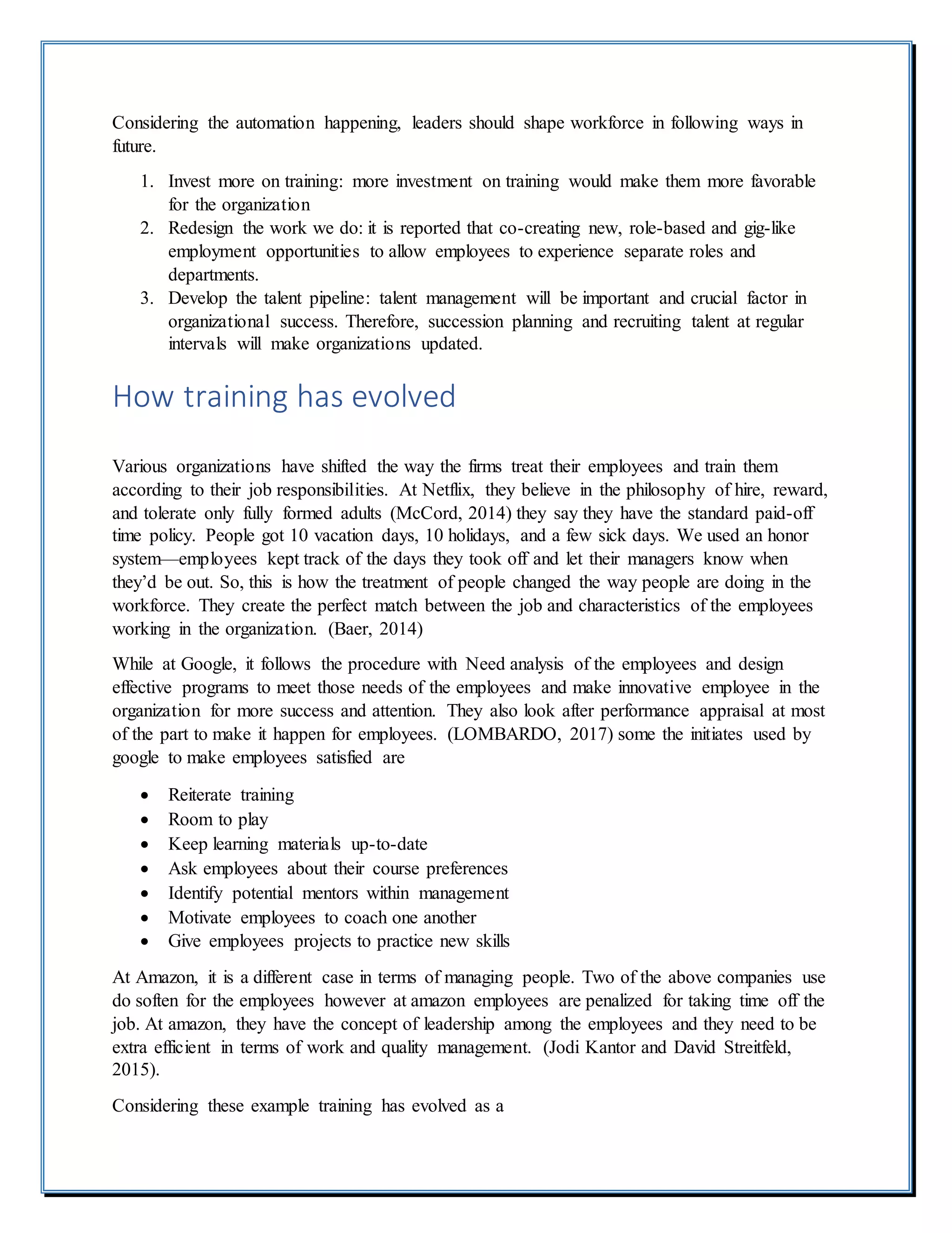 Considering the automation happening, leaders should shape workforce in following ways in
future.
1. Invest more on training: more investment on training would make them more favorable
for the organization
2. Redesign the work we do: it is reported that co-creating new, role-based and gig-like
employment opportunities to allow employees to experience separate roles and
departments.
3. Develop the talent pipeline: talent management will be important and crucial factor in
organizational success. Therefore, succession planning and recruiting talent at regular
intervals will make organizations updated.
How training has evolved
Various organizations have shifted the way the firms treat their employees and train them
according to their job responsibilities. At Netflix, they believe in the philosophy of hire, reward,
and tolerate only fully formed adults (McCord, 2014) they say they have the standard paid-off
time policy. People got 10 vacation days, 10 holidays, and a few sick days. We used an honor
system—employees kept track of the days they took off and let their managers know when
they’d be out. So, this is how the treatment of people changed the way people are doing in the
workforce. They create the perfect match between the job and characteristics of the employees
working in the organization. (Baer, 2014)
While at Google, it follows the procedure with Need analysis of the employees and design
effective programs to meet those needs of the employees and make innovative employee in the
organization for more success and attention. They also look after performance appraisal at most
of the part to make it happen for employees. (LOMBARDO, 2017) some the initiates used by
google to make employees satisfied are
 Reiterate training
 Room to play
 Keep learning materials up-to-date
 Ask employees about their course preferences
 Identify potential mentors within management
 Motivate employees to coach one another
 Give employees projects to practice new skills
At Amazon, it is a different case in terms of managing people. Two of the above companies use
do soften for the employees however at amazon employees are penalized for taking time off the
job. At amazon, they have the concept of leadership among the employees and they need to be
extra efficient in terms of work and quality management. (Jodi Kantor and David Streitfeld,
2015).
Considering these example training has evolved as a
 