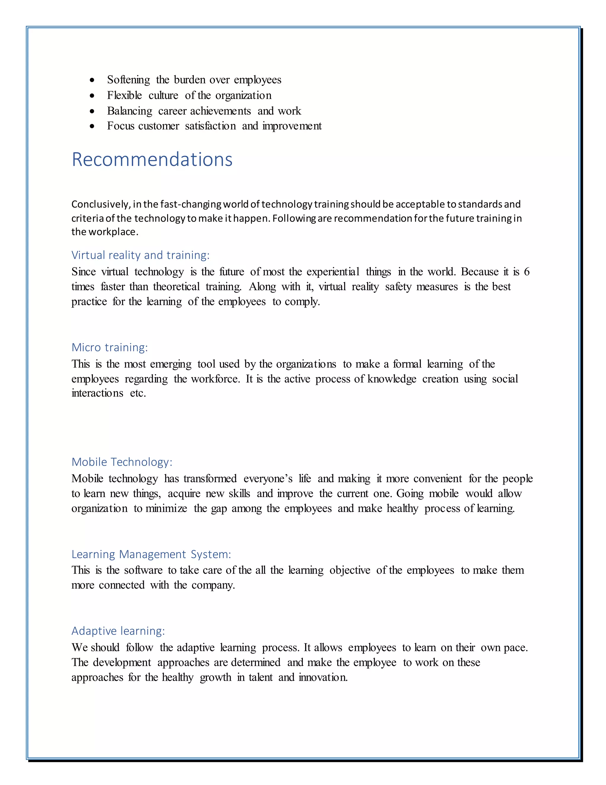  Softening the burden over employees
 Flexible culture of the organization
 Balancing career achievements and work
 Focus customer satisfaction and improvement
Recommendations
Conclusively,inthe fast-changingworldof technologytrainingshouldbe acceptable tostandardsand
criteriaof the technologytomake ithappen.Followingare recommendationforthe future trainingin
the workplace.
Virtual reality and training:
Since virtual technology is the future of most the experiential things in the world. Because it is 6
times faster than theoretical training. Along with it, virtual reality safety measures is the best
practice for the learning of the employees to comply.
Micro training:
This is the most emerging tool used by the organizations to make a formal learning of the
employees regarding the workforce. It is the active process of knowledge creation using social
interactions etc.
Mobile Technology:
Mobile technology has transformed everyone’s life and making it more convenient for the people
to learn new things, acquire new skills and improve the current one. Going mobile would allow
organization to minimize the gap among the employees and make healthy process of learning.
Learning Management System:
This is the software to take care of the all the learning objective of the employees to make them
more connected with the company.
Adaptive learning:
We should follow the adaptive learning process. It allows employees to learn on their own pace.
The development approaches are determined and make the employee to work on these
approaches for the healthy growth in talent and innovation.
 