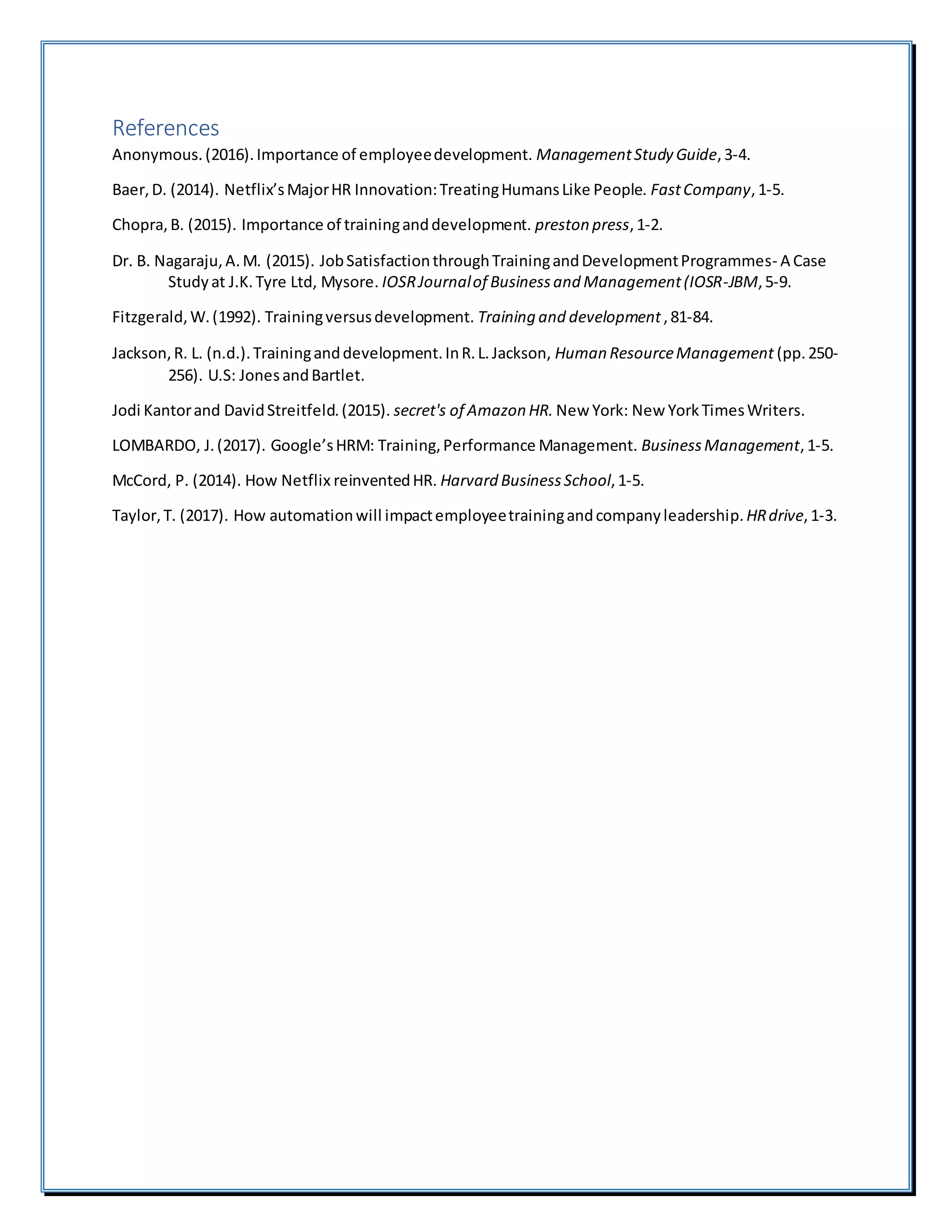 References
Anonymous.(2016).Importance of employeedevelopment. ManagementStudy Guide,3-4.
Baer,D. (2014). Netflix’sMajorHR Innovation:TreatingHumansLike People. FastCompany,1-5.
Chopra,B. (2015). Importance of traininganddevelopment. preston press,1-2.
Dr. B. Nagaraju,A.M. (2015). JobSatisfactionthroughTrainingandDevelopmentProgrammes- A Case
Studyat J.K.Tyre Ltd, Mysore. IOSRJournalof Businessand Management(IOSR-JBM,5-9.
Fitzgerald,W.(1992). Trainingversusdevelopment. Training and development,81-84.
Jackson,R. L. (n.d.).Traininganddevelopment.InR.L.Jackson, Human ResourceManagement (pp.250-
256). U.S: JonesandBartlet.
Jodi Kantorand DavidStreitfeld.(2015). secret's of Amazon HR. New York: New YorkTimesWriters.
LOMBARDO, J.(2017). Google’sHRM: Training,Performance Management. BusinessManagement,1-5.
McCord, P. (2014). How Netflix reinventedHR. Harvard BusinessSchool,1-5.
Taylor,T. (2017). How automationwill impactemployeetrainingandcompanyleadership. HRdrive,1-3.
 