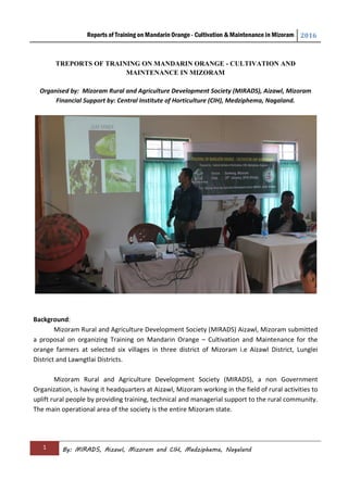 Reports of Training on Mandarin Orange - Cultivation & Maintenance in Mizoram 2016
1 By: MIRADS, Aizawl, Mizoram and CIH, Medziphema, Nagaland
TREPORTS OF TRAINING ON MANDARIN ORANGE - CULTIVATION AND
MAINTENANCE IN MIZORAM
Organised by: Mizoram Rural and Agriculture Development Society (MIRADS), Aizawl, Mizoram
Financial Support by: Central Institute of Horticulture (CIH), Medziphema, Nagaland.
Background:
Mizoram Rural and Agriculture Development Society (MIRADS) Aizawl, Mizoram submitted
a proposal on organizing Training on Mandarin Orange – Cultivation and Maintenance for the
orange farmers at selected six villages in three district of Mizoram i.e Aizawl District, Lunglei
District and Lawngtlai Districts.
Mizoram Rural and Agriculture Development Society (MIRADS), a non Government
Organization, is having it headquarters at Aizawl, Mizoram working in the field of rural activities to
uplift rural people by providing training, technical and managerial support to the rural community.
The main operational area of the society is the entire Mizoram state.
 