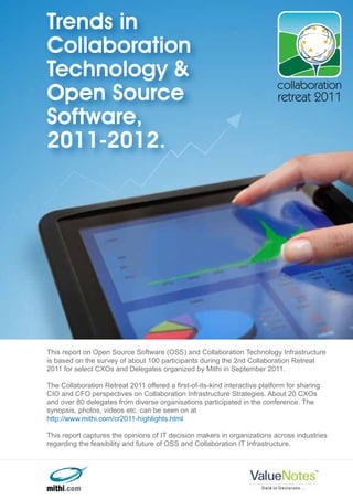 Trends in
Collaboration
Technology &
                                                                            collaboration
Open Source                                                                 retreat 2011
Software,
2011-2012.




This report on Open Source Software (OSS) and Collaboration Technology Infrastructure
is based on the survey of about 100 participants during the 2nd Collaboration Retreat
2011 for select CXOs and Delegates organized by Mithi in September 2011.

The Collaboration Retreat 2011 offered a first-of-its-kind interactive platform for sharing
CIO and CFO perspectives on Collaboration Infrastructure Strategies. About 20 CXOs
and over 80 delegates from diverse organisations participated in the conference. The
synopsis, photos, videos etc. can be seen on at
http://www.mithi.com/cr2011-highlights.html

This report captures the opinions of IT decision makers in organizations across industries
regarding the feasibility and future of OSS and Collaboration IT Infrastructure.
 