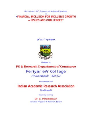 Report on UGC Sponsored National Seminar
on

“FINANCIAL

INCLUSION FOR INCLUSIVE GROWTH
– ISSUES AND CHALLENGES”

26th& 27th April 2013.

Organised by

PG & Research Department of Commerce

Periyar eVr College
Tiruchirappalli – 620 023
In Association with

Indian Academic Research Association
Tiruchirappalli
Organising Secretary

Dr. C. Paramasivan
Assistant Professor & Research Advisor

 