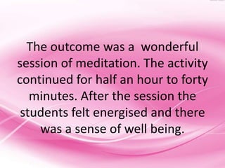 The outcome was a wonderful
session of meditation. The activity
continued for half an hour to forty
   minutes. After the session the
 students felt energised and there
    was a sense of well being.
 