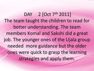 DAY 2 [Oct 7th 2011]
The team taught the children to read for
     better understanding. The team
 members Komal and Sakshi did a great
job. The younger ones of the Ujala group
  needed more guidance but the older
  ones were quick to grasp the learning
       strategies and apply them.
 