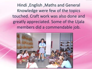 Hindi ,English ,Maths and General
  Knowledge were few of the topics
touched. Craft work was also done and
greatly appreciated. Some of the Ujala
  members did a commendable job.
 