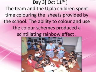 Day 3[ Oct 11th ]
 The team and the Ujala children spent
 time colouring the sheets provided by
the school. The ability to colour and use
    the colour schemes produced a
      scintillating rainbow effect .
 