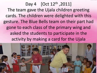 Day 4 [Oct 12th ,2011]
  The team gave the Ujala children greeting
 cards. The children were delighted with this
gesture. The Blue Bells team on their part had
 gone to each class of the primary wing and
   asked the students to participate in the
    activity by making a card for the Ujala
                   children .
 