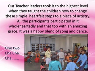 Our Teacher leaders took it to the highest level
  when they taught the children how to change
these simple heartfelt steps to a piece of artistry.
       All the participants participated in it
  wholeheartedly and that too with an amazing
 grace. It was a happy blend of song and dance.



One two
Cha Cha
Cha …….
 