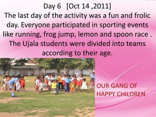 Day 6 [Oct 14 ,2011]
 The last day of the activity was a fun and frolic
  day. Everyone participated in sporting events
like running, frog jump, lemon and spoon race .
   The Ujala students were divided into teams
              according to their age.



                               OUR GANG OF
                               HAPPY CHILDREN
 