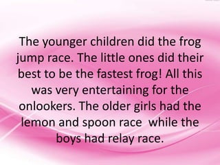 The younger children did the frog
jump race. The little ones did their
best to be the fastest frog! All this
   was very entertaining for the
 onlookers. The older girls had the
 lemon and spoon race while the
       boys had relay race.
 