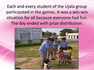 Each and every student of the Ujala group
participated in the games. It was a win-win
situation for all because everyone had fun.
   The day ended with prize distribution.
 