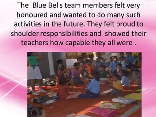 The Blue Bells team members felt very
  honoured and wanted to do many such
 activities in the future. They felt proud to
shoulder responsibilities and showed their
   teachers how capable they all were .
 