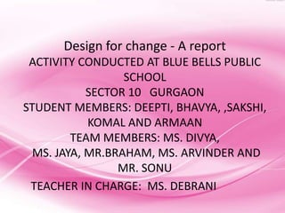 Design for change - A report
 ACTIVITY CONDUCTED AT BLUE BELLS PUBLIC
                  SCHOOL
            SECTOR 10 GURGAON
STUDENT MEMBERS: DEEPTI, BHAVYA, ,SAKSHI,
            KOMAL AND ARMAAN
         TEAM MEMBERS: MS. DIVYA,
  MS. JAYA, MR.BRAHAM, MS. ARVINDER AND
                 MR. SONU
 TEACHER IN CHARGE: MS. DEBRANI
 