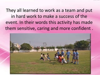 They all learned to work as a team and put
   in hard work to make a success of the
event. In their words this activity has made
them sensitive, caring and more confident .
 