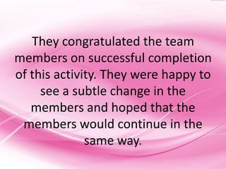They congratulated the team
members on successful completion
of this activity. They were happy to
     see a subtle change in the
   members and hoped that the
 members would continue in the
              same way.
 
