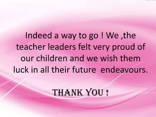 Indeed a way to go ! We ,the
 teacher leaders felt very proud of
  our children and we wish them
luck in all their future endeavours.

          THANK YOU !
 