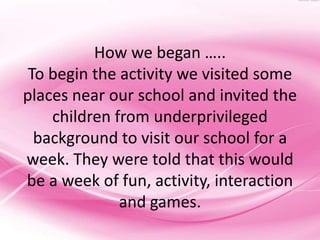 How we began …..
 To begin the activity we visited some
places near our school and invited the
    children from underprivileged
  background to visit our school for a
week. They were told that this would
be a week of fun, activity, interaction
              and games.
 