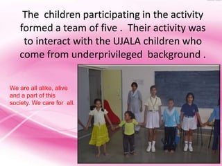 The children participating in the activity
   formed a team of five . Their activity was
    to interact with the UJALA children who
   come from underprivileged background .

We are all alike, alive
and a part of this
society. We care for all.
 