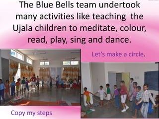 The Blue Bells team undertook
many activities like teaching the
Ujala children to meditate, colour,
    read, play, sing and dance.
                    Let’s make a circle.




Copy my steps
 
