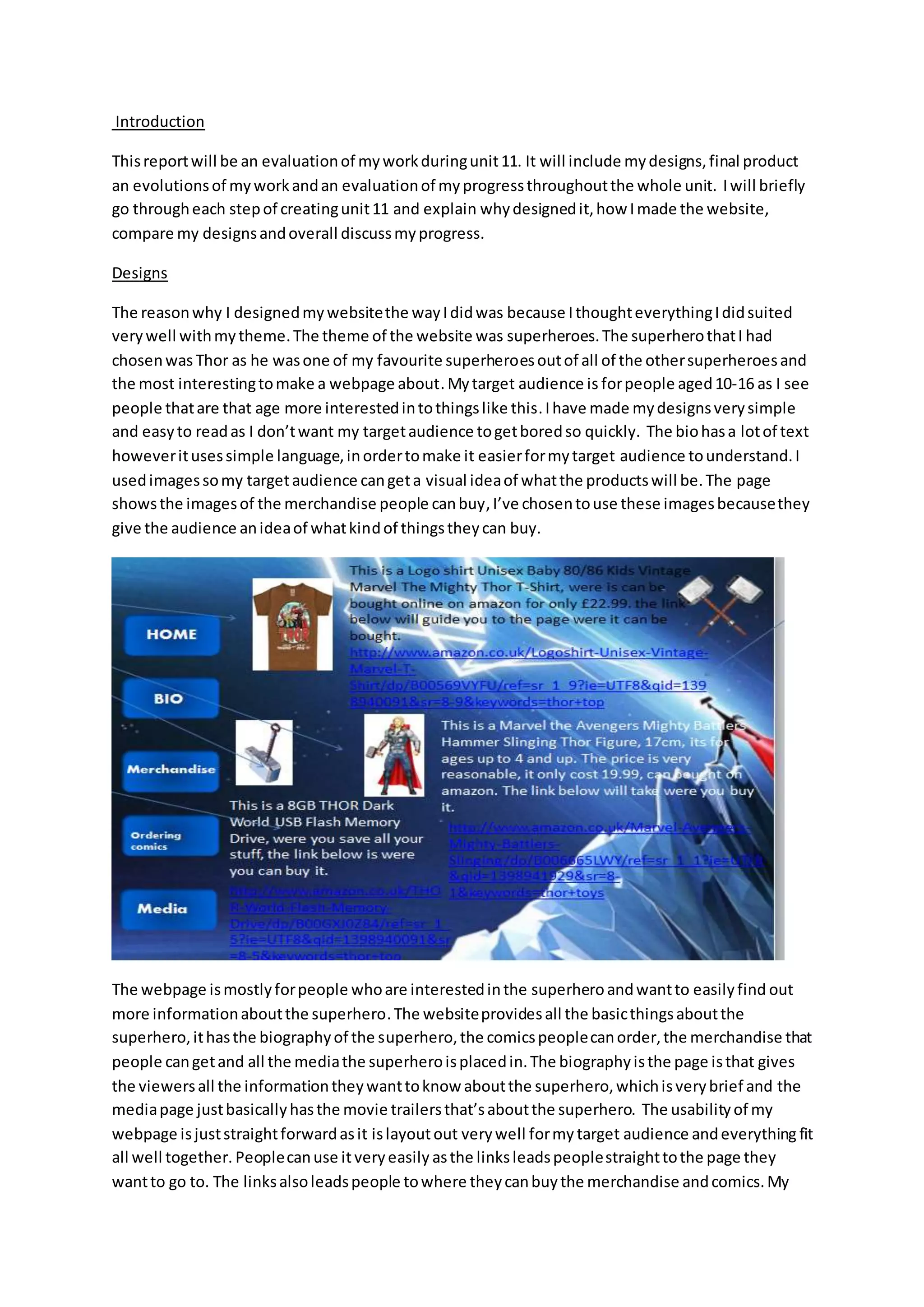 Introduction
Thisreportwill be an evaluationof myworkduringunit11. It will include mydesigns,final product
an evolutionsof myworkandan evaluationof myprogressthroughoutthe whole unit. Iwill briefly
go througheach stepof creatingunit11 and explain whydesignedit,how Imade the website,
compare my designsandoverall discussmyprogress.
Designs
The reasonwhy I designedmywebsitethe wayIdidwas because IthoughteverythingIdidsuited
verywell withmytheme.The theme of the website was superheroes.The superherothatI had
chosenwas Thor as he wasone of my favourite superheroesoutof all of the othersuperheroesand
the most interestingtomake a webpage about. Mytarget audience is forpeople aged10-16 as I see
people thatare that age more interestedintothingslike this.Ihave made mydesignsverysimple
and easyto readas I don’twant my targetaudience togetboredso quickly. The biohasa lotof text
howeveritusessimple language,inordertomake it easierformytarget audience tounderstand.I
usedimagessomy targetaudience cangeta visual ideaof whatthe productswill be.The page
showsthe imagesof the merchandise people canbuy,I’ve chosentouse these imagesbecausethey
give the audience anideaof whatkindof thingstheycan buy.
The webpage ismostlyforpeople whoare interestedinthe superhero andwantto easilyfind out
more informationaboutthe superhero.The websiteprovidesall the basicthingsaboutthe
superhero,ithasthe biographyof the superhero,the comicspeoplecanorder,the merchandise that
people cangetand all the mediathe superheroisplacedin.The biographyisthe page isthat gives
the viewersall the informationtheywanttoknow aboutthe superhero,whichisverybrief and the
mediapage justbasicallyhasthe movie trailersthat’saboutthe superhero. The usabilityof my
webpage isjuststraightforwardasit islayoutout verywell formy target audience andeverything fit
all well together. Peoplecanuse itveryeasily asthe linksleadspeoplestraighttothe page they
wantto go to. The linksalsoleadspeople towhere theycanbuythe merchandise andcomics.My
 