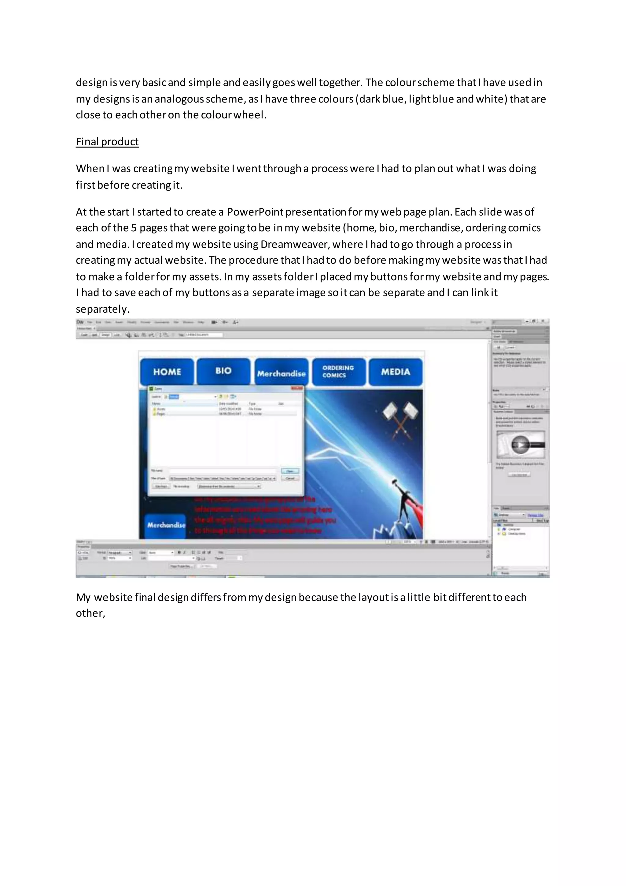designisverybasicand simple andeasilygoeswell together. The colourscheme thatIhave usedin
my designsisananalogousscheme,asIhave three colours(darkblue,lightblue andwhite) thatare
close to eachotheron the colourwheel.
Final product
WhenI was creatingmywebsite Iwentthrougha processwere Ihad to planout whatI was doing
firstbefore creatingit.
At the start I startedto create a PowerPointpresentationformywebpage plan.Each slide wasof
each of the 5 pagesthat were goingtobe inmy website (home,bio,merchandise,orderingcomics
and media.Icreatedmy website using Dreamweaver,where Ihadtogo through a processin
creatingmy actual website.The procedure thatIhadto do before makingmywebsite wasthatIhad
to make a folderformy assets.Inmy assetsfolderIplacedmybuttonsformy website andmypages.
I had to save eachof my buttonsasa separate image soitcan be separate andI can linkit
separately.
My website final designdiffersfrommydesignbecause the layoutisalittle bitdifferenttoeach
other,
 