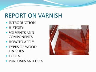 REPORT ON VARNISH
 INTRODUCTION
 HISTORY
 SOLVENTS AND
COMPONENTS
 HOW TO APPLY
 TYPES OF WOOD
FINISHES
 TOOLS
 PURPOSES AND USES
 