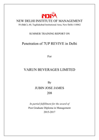 NEW DELHI INSTITUTE OF MANAGEMENT
50 (B&C), 60, Tughlakabad Institutional Area, New Delhi-110062
SUMMER TRAINING REPORT ON
Penetration of 7UP REVIVE in Delhi
For
VARUN BEVERAGES LIMITED
By
JUBIN JOSE JAMES
208
In partial fulfillment for the award of
Post Graduate Diploma in Management
2015-2017
 