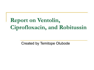 Report on Ventolin, Ciprofloxacin, and Robitussin  Created by Temitope Olubode 