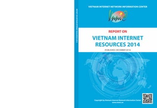 VIETNAM INTERNET NETWORK INFORMATION CENTER 
REPORT ON 
VIETNAM INTERNET 
RESOURCES 2014 
(PUBLISHED: DECEMBER 2014) 
Copyright by Vietnam Internet Network Information Center 
www.vnnic.vn 
REPORT ON VIETNAM INTERNET RESOURCES 2014 
 