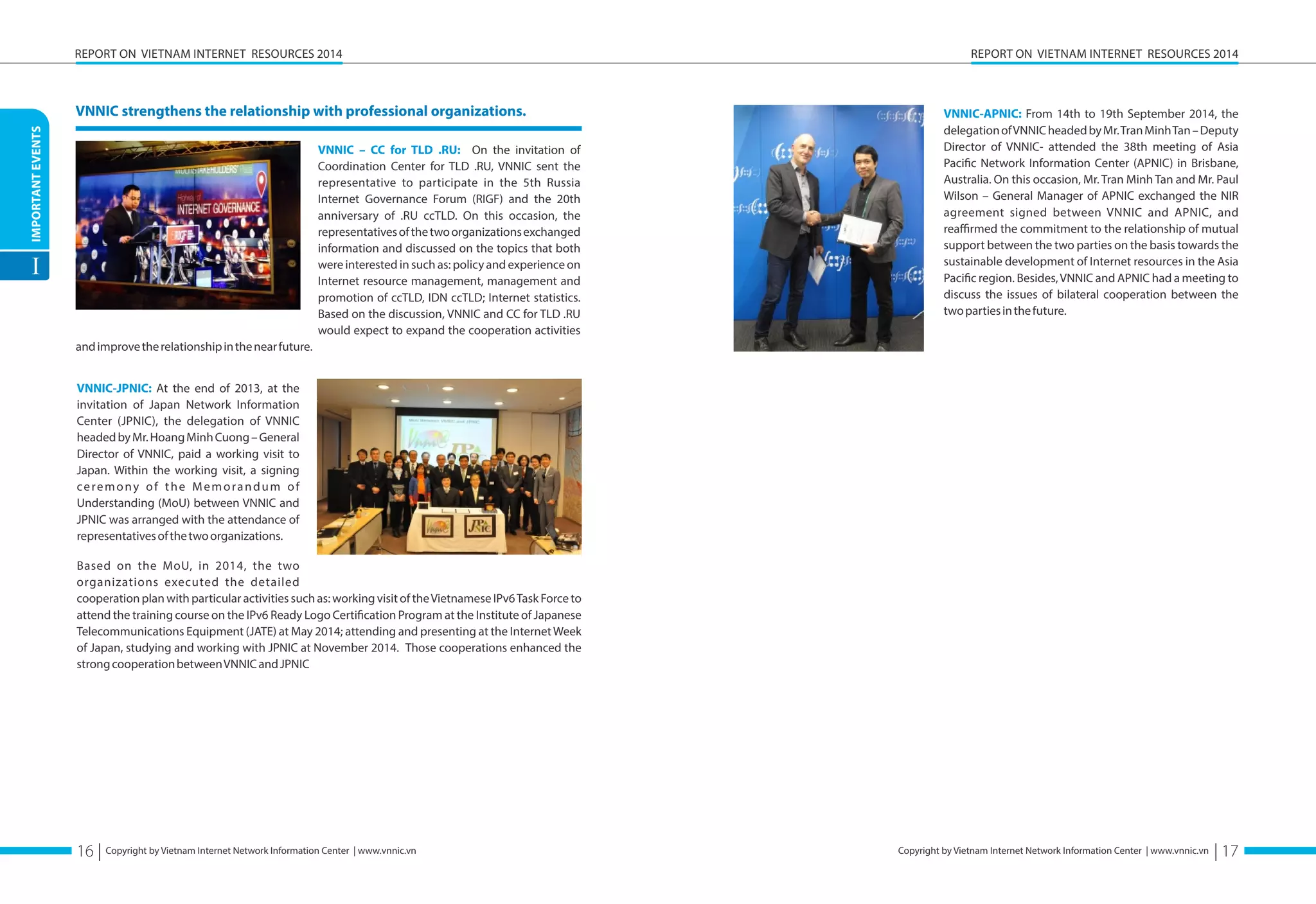 IMPORTANT EVENTS 
I 
REPORT ON VIETNAM INTERNET RESOURCES 2014 
Copyright by Vietnam Internet Network Information Center | www.vnnic.vn 
REPORT ON VIETNAM INTERNET RESOURCES 2014 
Copyright by Vietnam Internet Network Information Center | www.vnnic.vn 
VNNIC strengthens the relationship with professional organizations. 
VNNIC – CC for TLD .RU: On the invitation of 
Coordination Center for TLD .RU, VNNIC sent the 
representative to participate in the 5th Russia 
Internet Governance Forum (RIGF) and the 20th 
anniversary of .RU ccTLD. On this occasion, the 
representatives of the two organizations exchanged 
information and discussed on the topics that both 
were interested in such as: policy and experience on 
Internet resource management, management and 
promotion of ccTLD, IDN ccTLD; Internet statistics. 
Based on the discussion, VNNIC and CC for TLD .RU 
would expect to expand the cooperation activities 
and improve the relationship in the near future. 
VNNIC-JPNIC: At the end of 2013, at the 
invitation of Japan Network Information 
Center (JPNIC), the delegation of VNNIC 
headed by Mr. Hoang Minh Cuong – General 
Director of VNNIC, paid a working visit to 
Japan. Within the working visit, a signing 
c e r e m o n y o f t h e M e m o r a n d u m o f 
Understanding (MoU) between VNNIC and 
JPNIC was arranged with the attendance of 
representatives of the two organizations. 
Based on the MoU, in 2014, the two 
organizations executed the detailed 
cooperation plan with particular activities such as: working visit of the Vietnamese IPv6 Task Force to 
attend the training course on the IPv6 Ready Logo Certiöcation Program at the Institute of Japanese 
Telecommunications Equipment (JATE) at May 2014; attending and presenting at the Internet Week 
of Japan, studying and working with JPNIC at November 2014. Those cooperations enhanced the 
strong cooperation between VNNIC and JPNIC 
VNNIC-APNIC: From 14th to 19th September 2014, the 
delegation of VNNIC headed by Mr. Tran Minh Tan – Deputy 
Director of VNNIC- attended the 38th meeting of Asia 
Paciöc Network Information Center (APNIC) in Brisbane, 
Australia. On this occasion, Mr. Tran Minh Tan and Mr. Paul 
Wilson – General Manager of APNIC exchanged the NIR 
agreement signed between VNNIC and APNIC, and 
reaffirmed the commitment to the relationship of mutual 
support between the two parties on the basis towards the 
sustainable development of Internet resources in the Asia 
Paciöc region. Besides, VNNIC and APNIC had a meeting to 
discuss the issues of bilateral cooperation between the 
two parties in the future. 
16 | | 17 
 