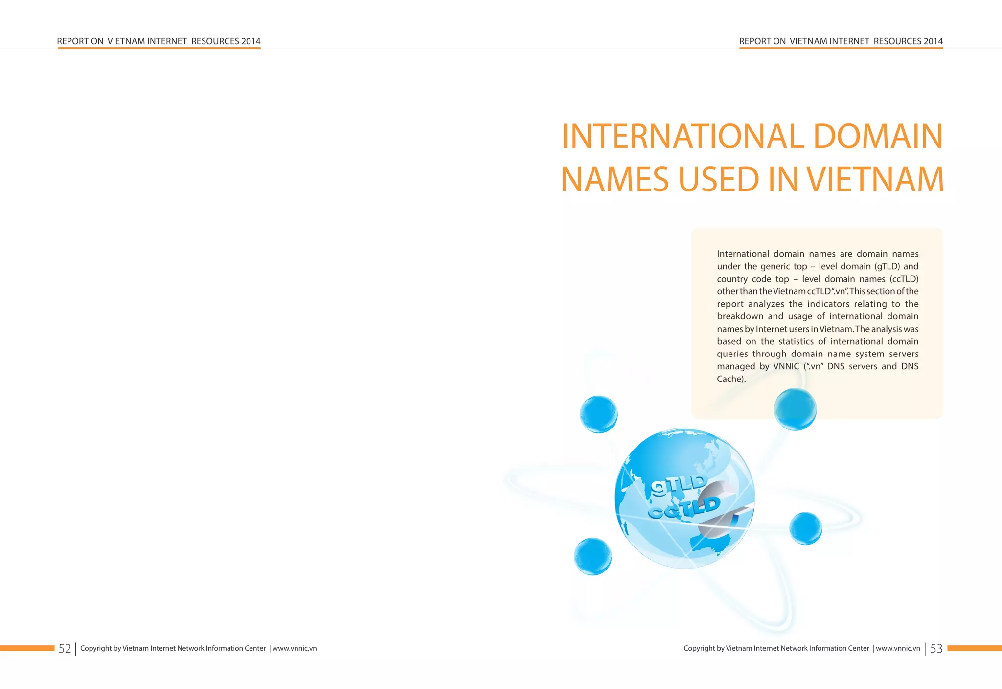 REPORT ON VIETNAM INTERNET RESOURCES 2014 
Copyright by Vietnam Internet Network Information Center | www.vnnic.vn 
REPORT ON VIETNAM INTERNET RESOURCES 2014 
52 | Copyright by Vietnam Internet Network Information Center | www.vnnic.vn 
INTERNATIONAL DOMAIN 
NAMES USED IN VIETNAM 
| 53 
International domain names are domain names 
under the generic top – level domain (gTLD) and 
country code top – level domain names (ccTLD) 
other than the Vietnam ccTLD “.vn”. This section of the 
report analyzes the indicators relating to the 
breakdown and usage of international domain 
names by Internet users in Vietnam. The analysis was 
based on the statistics of international domain 
queries through domain name system servers 
managed by VNNIC (“.vn” DNS servers and DNS 
Cache). 
 