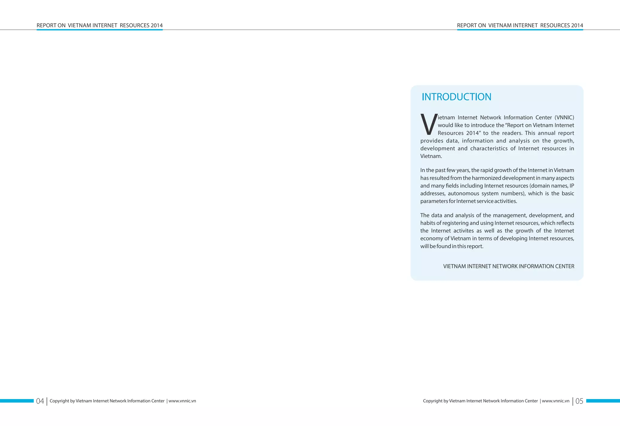 REPORT ON VIETNAM INTERNET RESOURCES 2014 
INTRODUCTION 
Vwould ietnam Internet Network Information Center (VNNIC) like to introduce the “Report on Vietnam Internet 
Resources 2014” to the readers. This annual report 
provides data, information and analysis on the growth, 
development and characteristics of Internet resources in 
Vietnam. 
In the past few years, the rapid growth of the Internet in Vietnam 
has resulted from the harmonized development in many aspects 
and many öelds including Internet resources (domain names, IP 
addresses, autonomous system numbers), which is the basic 
parameters for Internet service activities. 
The data and analysis of the management, development, and 
habits of registering and using Internet resources, which reøects 
the Internet activites as well as the growth of the Internet 
economy of Vietnam in terms of developing Internet resources, 
will be found in this report. 
VIETNAM INTERNET NETWORK INFORMATION CENTER 
04 | Copyright by Vietnam Internet Network Information Center | www.vnnic.vn 
| 05 
REPORT ON VIETNAM INTERNET RESOURCES 2014 
Copyright by Vietnam Internet Network Information Center | www.vnnic.vn 
 