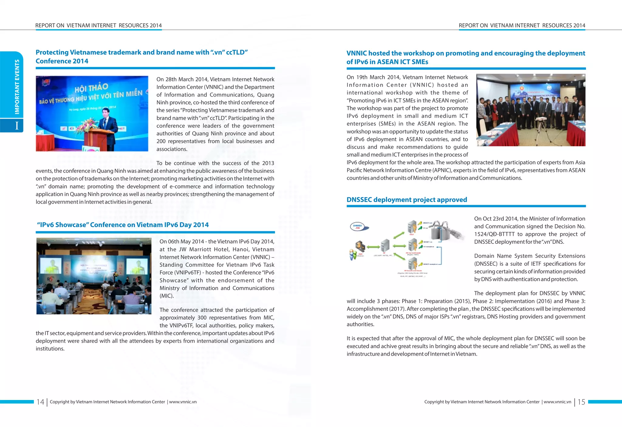 IMPORTANT EVENTS 
I 
REPORT ON VIETNAM INTERNET RESOURCES 2014 
Protecting Vietnamese trademark and brand name with “.vn” ccTLD” 
Conference 2014 
On 28th March 2014, Vietnam Internet Network 
Information Center (VNNIC) and the Department 
of Information and Communications, Quang 
Ninh province, co-hosted the third conference of 
the series “Protecting Vietnamese trademark and 
brand name with “.vn” ccTLD”. Participating in the 
conference were leaders of the government 
authorities of Quang Ninh province and about 
200 representatives from local businesses and 
associations. 
To be continue with the success of the 2013 
events, the conference in Quang Ninh was aimed at enhancing the public awareness of the business 
on the protection of trademarks on the Internet; promoting marketing activities on the Internet with 
“.vn” domain name; promoting the development of e-commerce and information technology 
application in Quang Ninh province as well as nearby provinces; strengthening the management of 
local government in Internet activities in general. 
Copyright by Vietnam Internet Network Information Center | www.vnnic.vn 
REPORT ON VIETNAM INTERNET RESOURCES 2014 
Copyright by Vietnam Internet Network Information Center | www.vnnic.vn 
“IPv6 Showcase” Conference on Vietnam IPv6 Day 2014 
On 06th May 2014 - the Vietnam IPv6 Day 2014, 
at the JW Marriott Hotel, Hanoi, Vietnam 
Internet Network Information Center (VNNIC) – 
Standing Committee for Vietnam IPv6 Task 
Force (VNIPv6TF) - hosted the Conference “IPv6 
Showcase” with the endorsement of the 
Ministry of Information and Communications 
(MIC). 
The conference attracted the participation of 
approximately 300 representatives from MIC, 
the VNIPv6TF, local authorities, policy makers, 
the IT sector, equipment and service providers. Within the conference, important updates about IPv6 
deployment were shared with all the attendees by experts from international organizations and 
institutions. 
VNNIC hosted the workshop on promoting and encouraging the deployment 
of IPv6 in ASEAN ICT SMEs 
On 19th March 2014, Vietnam Internet Network 
I n f o r m a t i o n C e n t e r ( V N N I C ) h o s t e d a n 
international workshop with the theme of 
“Promoting IPv6 in ICT SMEs in the ASEAN region”. 
The workshop was part of the project to promote 
IPv6 deployment in small and medium ICT 
enterprises (SMEs) in the ASEAN region. The 
workshop was an opportunity to update the status 
of IPv6 deployment in ASEAN countries, and to 
discuss and make recommendations to guide 
small and medium ICT enterprises in the process of 
IPv6 deployment for the whole area. The workshop attracted the participation of experts from Asia 
Paciöc Network Information Centre (APNIC), experts in the öeld of IPv6, representatives from ASEAN 
countries and other units of Ministry of Information and Communications. 
DNSSEC deployment project approved 
On Oct 23rd 2014, the Minister of Information 
and Communication signed the Decision No. 
1524/QĐ-BTTTT to approve the project of 
DNSSEC deployment for the “.vn” DNS. 
Domain Name System Security Extensions 
(DNSSEC) is a suite of IETF speciöcations for 
securing certain kinds of information provided 
by DNS with authentication and protection. 
The deployment plan for DNSSEC by VNNIC 
will include 3 phases: Phase 1: Preparation (2015), Phase 2: Implementation (2016) and Phase 3: 
Accomplishment (2017). After completing the plan , the DNSSEC speciöcations will be implemented 
widely on the “.vn” DNS, DNS of major ISPs “.vn” registrars, DNS Hosting providers and government 
authorities. 
It is expected that after the approval of MIC, the whole deployment plan for DNSSEC will soon be 
executed and achive great results in bringing about the secure and reliable “.vn” DNS, as well as the 
infrastructure and development of Internet in Vietnam. 
14 | | 15 
 