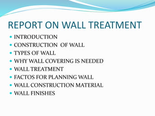 REPORT ON WALL TREATMENT
 INTRODUCTION
 CONSTRUCTION OF WALL
 TYPES OF WALL
 WHY WALL COVERING IS NEEDED
 WALL TREATMENT
 FACTOS FOR PLANNING WALL
 WALL CONSTRUCTION MATERIAL
 WALL FINISHES
 