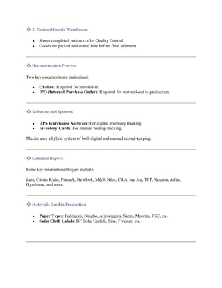 🔹 2. Finished Goods Warehouse
• Stores completed products after Quality Control.
• Goods are packed and stored here before final shipment.
🔹 Documentation Process
Two key documents are maintained:
• Challan: Required for material-in.
• IPO (Internal Purchase Order): Required for material-out to production.
🔹 Software and Systems
• DPS Warehouse Software: For digital inventory tracking.
• Inventory Cards: For manual backup tracking.
Maxim uses a hybrid system of both digital and manual record-keeping.
🔹 Common Buyers
Some key international buyers include:
Zara, Calvin Klein, Primark, Newlook, M&S, Nike, C&A, Jay Jay, TCP, Regatta, Adler,
Gymboree, and more.
🔹 Materials Used in Production
• Paper Types: Fedrigoni, Ningbo, Arjowiggins, Sappi, Moorim, FSC, etc.
• Satin Cloth Labels: BF Bofa, Unifull, Siny, Fivestar, etc.
 