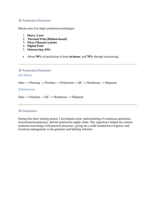 🔹 Production Processes
Maxim uses five major production techniques:
1. Heavy Laser
2. Thermal Print (Ribbon-based)
3. Flexo (Manual system)
4. Digital Print
5. Outsourcing (OS)
• About 30% of production is done in-house, and 70% through outsourcing.
🔹 Production Flowchart
If In-House:
Sales → Planning → Purchase → Production → QC → Warehouse → Shipment
If Outsourced:
Sales → Purchase → QC → Warehouse → Shipment
🔹 Conclusion
During this short training period, I developed a clear understanding of warehouse operations,
documentation practices, and the production supply chain. This experience helped me connect
academic knowledge with practical processes, giving me a solid foundation in logistics and
inventory management in the garments and labeling industry.
 