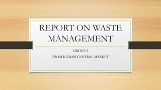 REPORT ON WASTE
MANAGEMENT
GROUP 2
FROM KUMASI CENTRAL MARKET
 