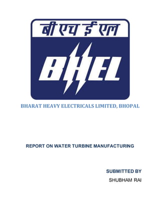 BHARAT HEAVY ELECTRICALS LIMITED, BHOPAL
REPORT ON WATER TURBINE MANUFACTURING
SUBMITTED BY
SHUBHAM RAI
 
