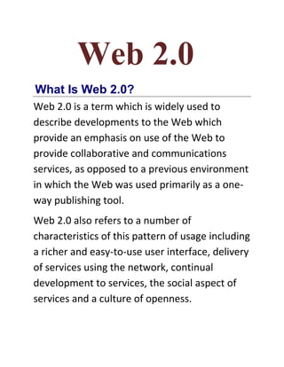 Web 2.0
What Is Web 2.0?
Web 2.0 is a term which is widely used to
describe developments to the Web which
provide an emphasis on use of the Web to
provide collaborative and communications
services, as opposed to a previous environment
in which the Web was used primarily as a one-
way publishing tool.
Web 2.0 also refers to a number of
characteristics of this pattern of usage including
a richer and easy-to-use user interface, delivery
of services using the network, continual
development to services, the social aspect of
services and a culture of openness.
 