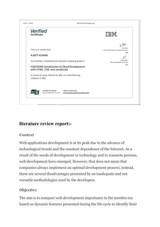 literature review report:-
Context
Web applications development is at its peak due to the advance of
technological trends and the constant dependence of the Internet. As a
result of the needs of development in technology and to connects persons,
web development have emerged. However, that does not mean that
companies always implement an optimal development process; instead,
there are several disadvantages presented by an inadequate and not
versatile methodologies used by the developers.
Objective
The aim is to compare web development importance in the morden era
based on dynamic features presented during the life cycle to identify their
 
