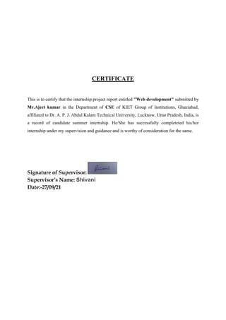 CERTIFICATE
This is to certify that the internship project report entitled "Web development" submitted by
Mr.Ajeet kumar in the Department of CSE of KIET Group of Institutions, Ghaziabad,
affiliated to Dr. A. P. J. Abdul Kalam Technical University, Lucknow, Uttar Pradesh, India, is
a record of candidate summer internship. He/She has successfully completeted his/her
internship under my supervision and guidance and is worthy of consideration for the same.
Signature of Supervisor:
Supervisor’s Name: Shivani
Date:-27/09/21
 