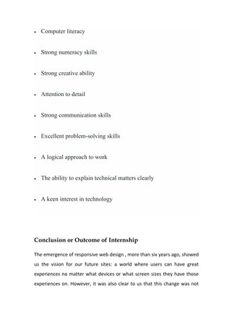• Computer literacy
• Strong numeracy skills
• Strong creative ability
• Attention to detail
• Strong communication skills
• Excellent problem-solving skills
• A logical approach to work
• The ability to explain technical matters clearly
• A keen interest in technology
Conclusion or Outcome of Internship
The emergence of responsive web design , more than six years ago, showed
us the vision for our future sites: a world where users can have great
experiences no matter what devices or what screen sizes they have those
experiences on. However, it was also clear to us that this change was not
 