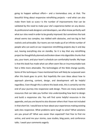 going to happen without effort— and a tremendous one, at that. The
beautiful thing about responsive retrofitting projects —and what can also
make them look so scary—is the number of improvements that can be
validated by the need to make your site’s experience better on any device.
As professional web designers and developers, we often know perfectly well
what our sites need in order to be greatly improved. But sometimes the task
ahead seems too complex, too riddled with obstacles, and too big to feel
realistic and achievable. Our teams are not made up of an infinite number of
people who can work on our responsive retrofitting projects day in and day
out, leaving everything else on standby. So it is key that any retrofitting
project be thoughtfully planned and broken down into digestible chunks that
you, your team, and your team’s schedule can comfortably handle. My hope
is that this book has made what can often seem like an insurmountable task
feel a little more attainable. The technologies of the Web change quickly.
Some of the techniques I have mentioned here will likely be surpassed soon
after this book goes to print. But hopefully the core ideas about how to
approach planning, content, design, and development will be helpful
regardless. Even though this is where this book ends, this is certainly not the
end of your journey into responsive web design. There are many excellent
resources that can take you further into understanding how best to design
and build a responsive site. You will find some helpful resources in the
appendix, and you are bound to also discover others that I have not included
in that short list. I would love to hear about your experiences making existing
web sites responsive. What problems were tough to solve? What solutions
are you proud of? What was easier than expected? Feel free to find me
online, and send me your stories, case studies, blog posts, and conference
talks. I await your comments eagerly
 
