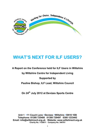 WHAT’S NEXT FOR ILF USERS?

A Report on the Conference held for ILF Users in Wiltshire
        by Wiltshire Centre for Independent Living
                         Supported by
       Pauline Bishop, ILF Lead, Wiltshire Council


        On 24th July 2012 at Devizes Sports Centre




    Unit 1 11 Couch Lane Devizes Wiltshire SN10 1EB
   Telephone: 01380 725400 01380 729497 0300 1233442
Email: info@wiltshirecil.org.uk Website: www.wiltshirecil.org.uk
               Charity No. 1120611 Company No. 548761

                                 1
 