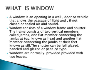  A window is an opening in a wall , door or vehicle
that allows the passage of light and , if not
closed or sealed air and sound.
 Window consists of a window frame and shutter.
The frame consists of two vertical members
called jambs, one flat member connecting the
jambs at top, known as head and another flat
member connecting the jambs at their feet
known as sill.The shutter can be full glazed,
paneled and glazed or paneled type.
 Windows are normally provided provided with
two leaves.
 