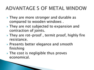  They are more stronger and durable as
compared to wooden windows .
 They are not subjected to expansion and
contraction of joints.
 They are rot-proof , termit proof, highly fire
resistance.
 Presents better elegance and smooth
finishing
 The cost is negligible thus proves
economical.
 